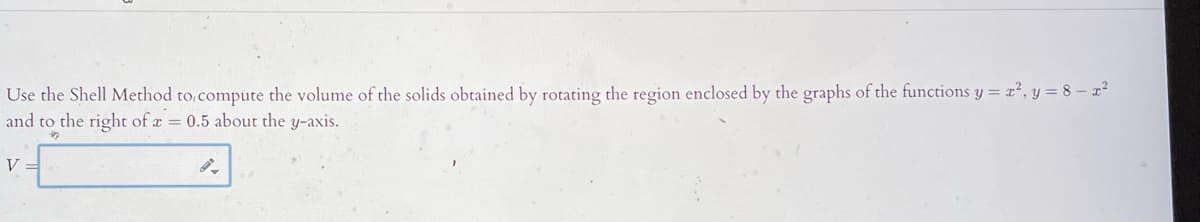 Use the Shell Method to compute the volume of the solids obtained by rotating the region enclosed by the graphs of the functions y = x², y = 8 – x²
and to the right of a = 0.5 about the y-axis.
V

