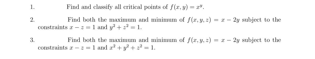 1.
2.
3.
Find and classify all critical points of f(x, y) = x².
Find both the maximum and minimum of f(x, y, z) = x - 2y subject to the
constraints x-z = 1 and y² + z² = 1.
Find both the maximum and minimum of f(x, y, z)
constraints x-z = 1 and x² + y² + z² = 1.
2
2
= x -
2y subject to the