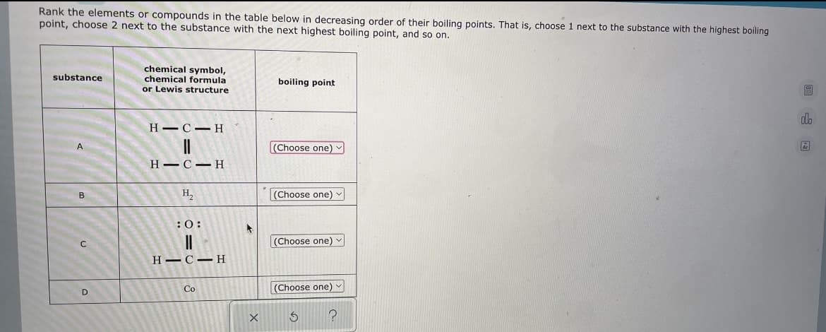 Rank the elements or compounds in the table below in decreasing order of their boiling points. That is, choose 1 next to the substance with the highest boiling
point, choose 2 next to the substance with the next highest boiling point, and so on.
substance
chemical symbol,
chemical formula
or Lewis structure
boiling point
do
HIC-H
||
(Choose one)
A
HIC H
B
H₂
(Choose one)
:0:
||
(Choose one) ✓
HIC H
Co
(Choose one)
S
?
C
D
X