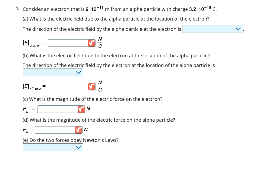 1. Consider an electron that is 9-10-¹1 m from an alpha particle with charge 3.2-10-1⁹ C.
(a) What is the electric field due to the alpha particle at the location of the electron?
The direction of the electric field by the alpha particle at the electron is
N
|E|
a at e
(b) What is the electric field due to the electron at the location of the alpha particle?
The direction of the electric field by the electron at the location of the alpha particle is
N
C
|Ele-at a=
(c) What is the magnitude of the electric force on the electron?
F_=
N
e
(d) What is the magnitude of the electric force on the alpha particle?
Fa=
N
(e) Do the two forces obey Newton's Laws?