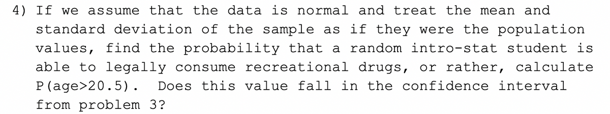 4) If we assume that the data is normal and treat the mean and
standard deviation of the sample as if they were the population
values, find the probability that a random intro-stat student is
able to legally consume recreational drugs, or rather, calculate
P(age>20.5). Does this value fall in the confidence interval
from problem 3?