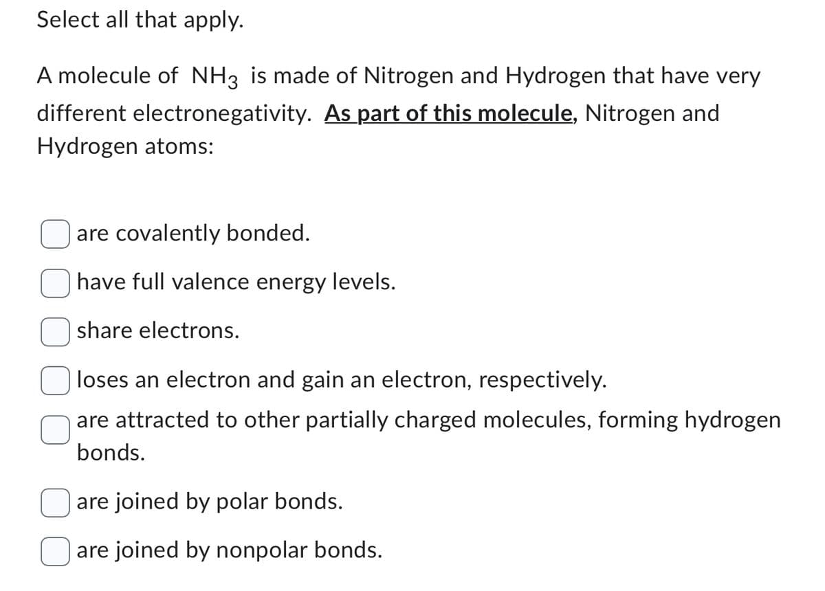 Select all that apply.
A molecule of NH3 is made of Nitrogen and Hydrogen that have very
different electronegativity. As part of this molecule, Nitrogen and
Hydrogen atoms:
are covalently bonded.
ave full valence energy le els.
share electrons.
loses an electron and gain an electron, respectively.
are attracted to other partially charged molecules, forming hydrogen
bonds.
are joined by polar bonds.
are joined by nonpolar bonds.