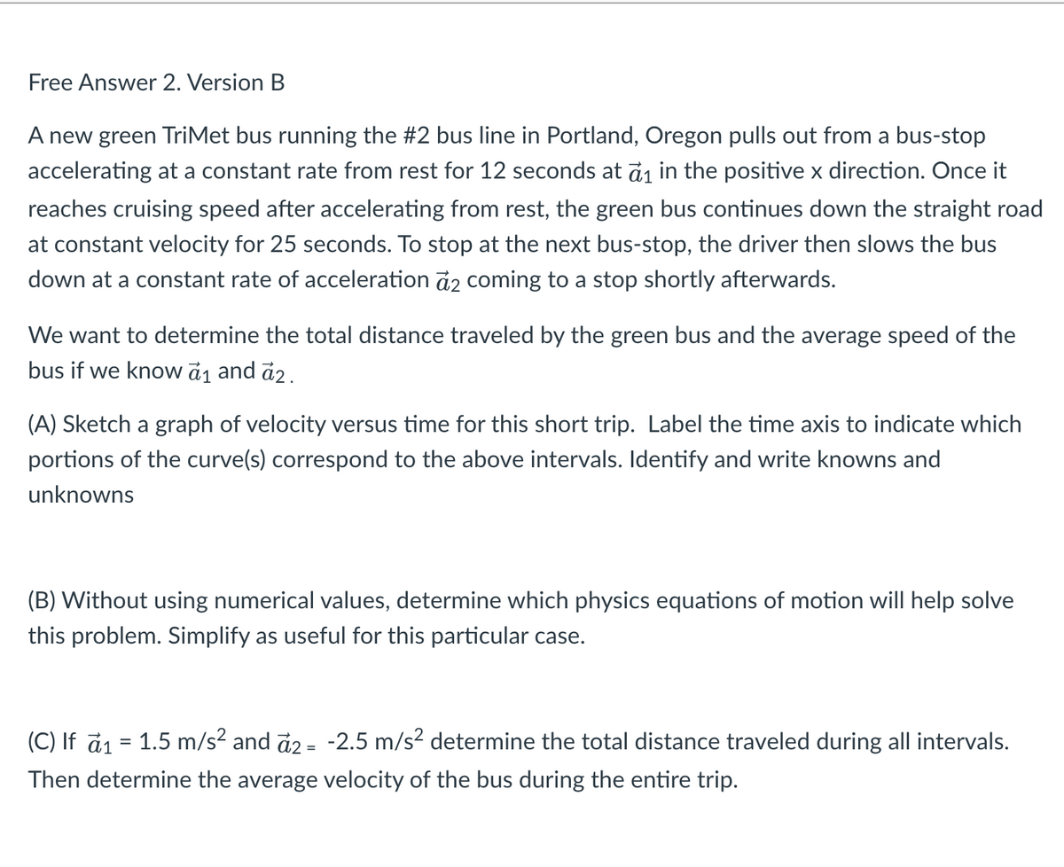 Free Answer 2. Version B
A new green TriMet bus running the #2 bus line in Portland, Oregon pulls out from a bus-stop
accelerating at a constant rate from rest for 12 seconds at ₁ in the positive x direction. Once it
reaches cruising speed after accelerating from rest, the green bus continues down the straight road
at constant velocity for 25 seconds. To stop at the next bus-stop, the driver then slows the bus
down at a constant rate of acceleration a2 coming to a stop shortly afterwards.
We want to determine the total distance traveled by the green bus and the average speed of the
bus if we know a₁ and a2.
(A) Sketch a graph of velocity versus time for this short trip. Label the time axis to indicate which
portions of the curve(s) correspond to the above intervals. Identify and write knowns and
unknowns
(B) Without using numerical values, determine which physics equations of motion will help solve
this problem. Simplify as useful for this particular case.
(C) If a₁ = 1.5 m/s² and a2 = -2.5 m/s² determine the total distance traveled during all intervals.
Then determine the average velocity of the bus during the entire trip.