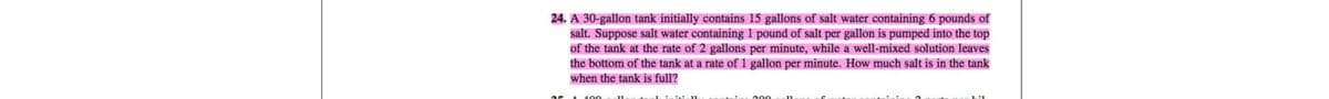 24. A 30-gallon tank initially contains 15 gallons of salt water containing 6 pounds of
salt. Suppose salt water containing 1 pound of salt per gallon is pumped into the top
of the tank at the rate of 2 gallons per minute, while a well-mixed solution leaves
the bottom of the tank at a rate of 1 gallon per minute. How much salt is in the tank
when the tank is full?
OF A 100
11.
diell.
11
1:1