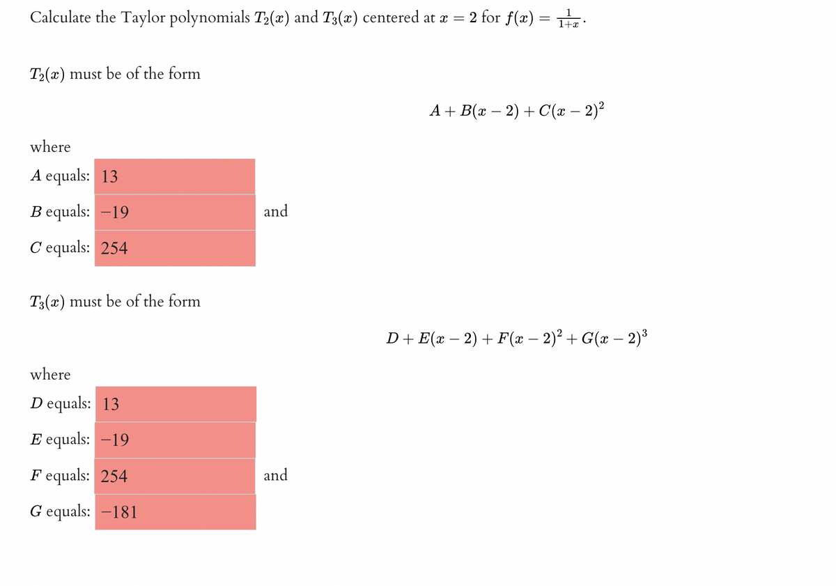 Calculate the Taylor polynomials T2(x) and T3(x) centered at a = 2 for f(æ) = .
T2(x) must be of the form
A + B(x – 2) + C(x – 2)²
where
A equals: 13
B equals: -19
and
C equals: 254
T3(x) must be of the form
D+E(x – 2) + F(x – 2)² + G(x – 2)³
where
D equals: 13
E equals: -19
F equals: 254
and
G equals: -181
