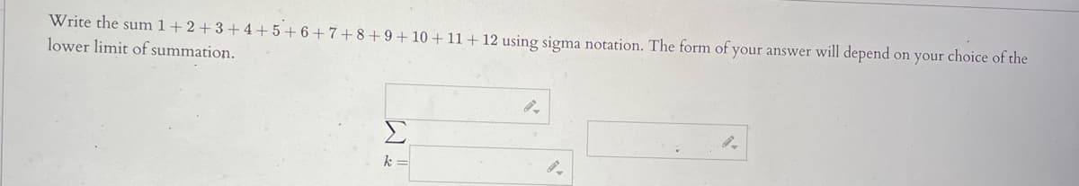 Write the sum 1+2 + 3 + 4+5+6+7+ 8+9+10 + 11+ 12 using sigma notation. The form of your answer will depend on your choice of the
lower limit of summation.
Σ
k =
