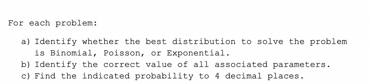 For each problem:
a) Identify whether the best distribution to solve the problem
is Binomial, Poisson, or Exponential.
b) Identify the correct value of all associated parameters.
c) Find the indicated probability to 4 decimal places.