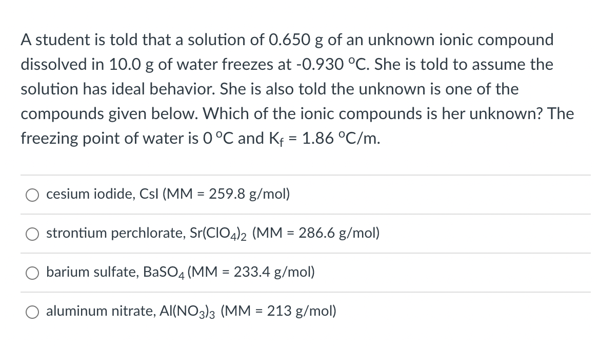 A student is told that a solution of 0.650 g of an unknown ionic compound
dissolved in 10.0 g of water freezes at -0.930 °C. She is told to assume the
solution has ideal behavior. She is also told the unknown is one of the
compounds given below. Which of the ionic compounds is her unknown? The
freezing point of water is 0 °C and Kf = 1.86 °C/m.
cesium iodide, Csl (MM = 259.8 g/mol)
strontium perchlorate, Sr(CIO4)2 (MM = 286.6 g/mol)
barium sulfate, BaSO4 (MM = 233.4 g/mol)
O aluminum nitrate, Al(NO3)3 (MM = 213 g/mol)
%3D
