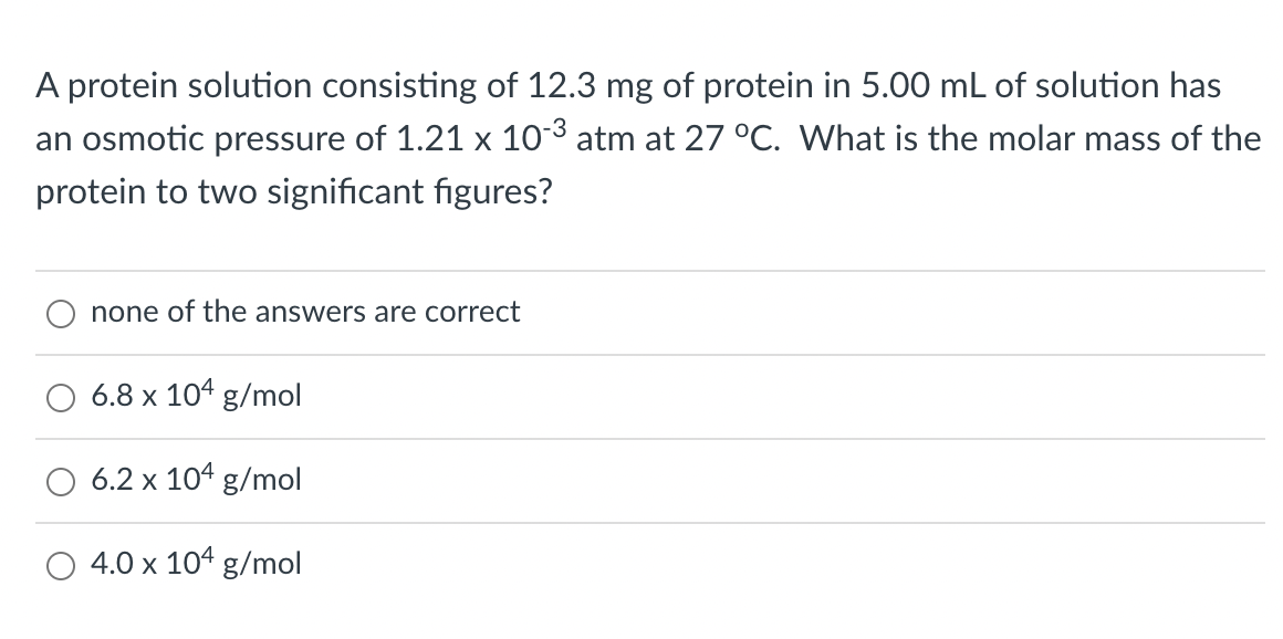 A protein solution consisting of 12.3 mg of protein in 5.00 mL of solution has
an osmotic pressure of 1.21 x 10-3 atm at 27 °C. What is the molar mass of the
protein to two significant figures?
none of the answers are correct
6.8 x 104 g/mol
6.2 x 104 g/mol
4.0 x 104 g/mol
