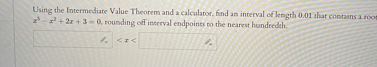 Using the Intermediate Value Theorem and a calculator, find an interval of length 0.01 that contains a root
x2 +2x +3 = 0, rounding off interval endpoints to the nearest hundredth.
< x <
