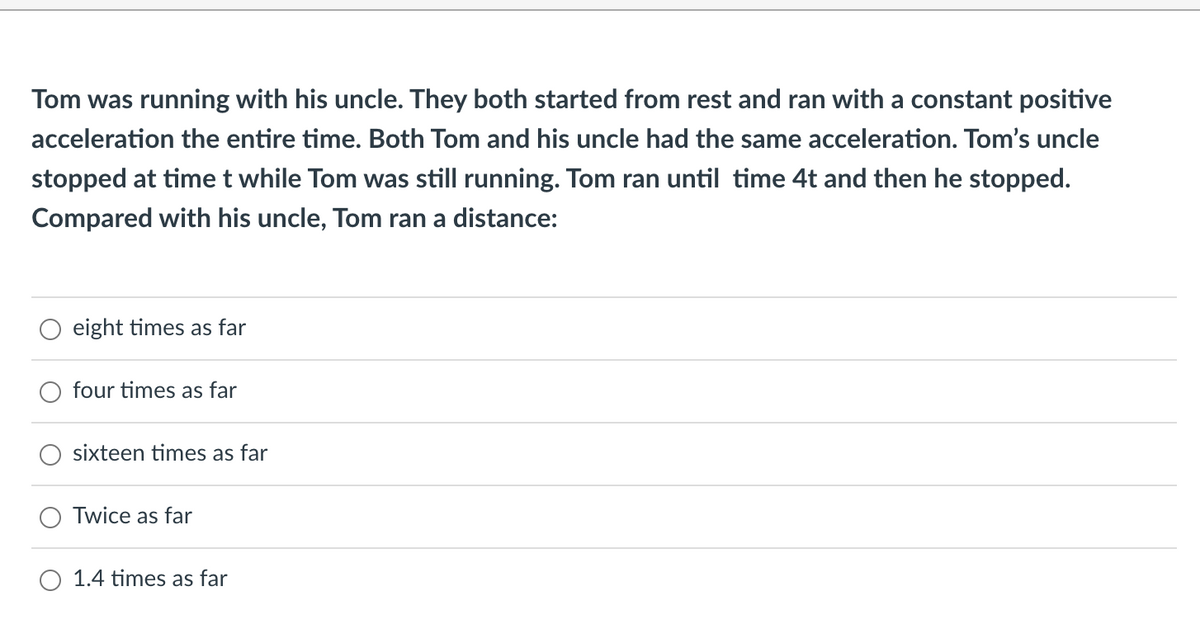 Tom was running with his uncle. They both started from rest and ran with a constant positive
acceleration the entire time. Both Tom and his uncle had the same acceleration. Tom's uncle
stopped at time t while Tom was still running. Tom ran until time 4t and then he stopped.
Compared with his uncle, Tom ran a distance:
eight times as far
four times as far
sixteen times as far
Twice as far
O 1.4 times as far