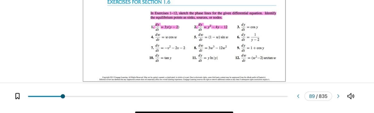 B
EXERCISES FOR SECTION 1.6
In Exercises 1-12, sketch the phase lines for the given differential equation. Identify
the equilibrium points as sinks, sources, or nodes.
1.
4.
7.
10.
dy
dt
dw
dt
dv
dt
dy
dt
= 3y(y-2)
=w cos w
-2 .
-2v-2
= tan y
2.
5.
8.
11.
dy
dt
dw
dt
dw
dt
dy
dt
= y² - 4y - 12
: (1-w) sin w
= 3w³ - 12w²
= y ln |y|
dy
3. = cos y
dt
dy
1
dt y-2
6. =
9.
II
dy
dt
dw
12. =
dt
= 1 + cos y
(w²-2) arctan w
Copyright 2011 Cengage Learning. All Rights Reserved. May not be copied, scanned, or duplicated, in whole or in part. Due o electronic rights, some third party content may be suppressed from the eBook and/or eChapter(s).
Editorial review has deemed that any suppressed content does not materially affect the overall learning experience. Cengage Learning reserves the right to remove additional content at any time if subsequent rights restrictions require it.
89 / 835
>