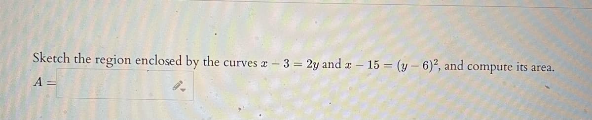 Sketch the region enclosed by the curves x- 3 = 2y and x – 15 = (y – 6)², and compute its area.
A =
