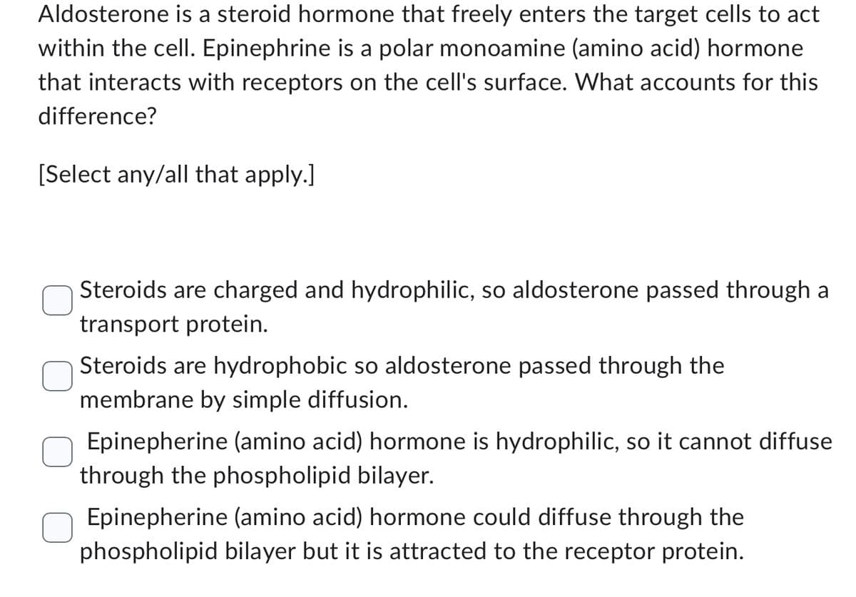 Aldosterone is a steroid hormone that freely enters the target cells to act
within the cell. Epinephrine is a polar monoamine (amino acid) hormone
that interacts with receptors on the cell's surface. What accounts for this
difference?
[Select any/all that apply.]
Steroids are charged and hydrophilic, so aldosterone passed through a
transport protein.
Steroids are hydrophobic so aldosterone passed through the
membrane by simple diffusion.
Epinepherine (amino acid) hormone is hydrophilic, so it cannot diffuse
through the phospholipid bilayer.
Epinepherine (amino acid) hormone could diffuse through the
phospholipid bilayer but it is attracted to the receptor protein.