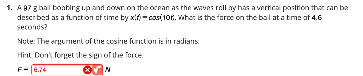 1. A 97 g ball bobbing up and down on the ocean as the waves roll by has a vertical position that can be
described as a function of time by x(t) = cos(10t). What is the force on the ball at a time of 4.6
seconds?
Note: The argument of the cosine function is in radians.
Hint: Don't forget the sign of the force.
F = 6.74
X√ N