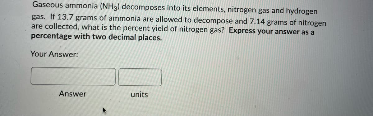 Gaseous ammonia (NH3) decomposes into its elements, nitrogen gas and hydrogen
gas. If 13.7 grams of ammonia are allowed to decompose and 7.14 grams of nitrogen
are collected, what is the percent yield of nitrogen gas? Express your answer as a
percentage with two decimal places.
Your Answer:
Answer
units

