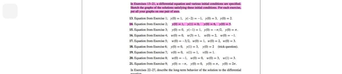 In Exercises 13-21, a differential equation and various initial conditions are specified.
Sketch the graphs of the solutions satisfying these initial conditions. For each exercise,
put all your graphs on one pair of axes.
13. Equation from Exercise 1;
14. Equation from Exercise 2;
15. Equation from Exercise 3;
16. Equation from Exercise 4;
17. Equation from Exercise 5;
18. Equation from Exercise 6;
19. Equation from Exercise 7;
20. Equation from Exercise 8;
21. Equation from Exercise 9;
y(0) = 1, y(-2) = -1, y(0) = 3, y(0) = 2.
y(0) = 1, y(1) = 0, y(0) = 6, y(0) = 5.
y(0) = 0, y(-1)= 1, y(0) = -л/2, y(0)=л.
w(0) = 0, w(3) = 1, w(0) = 2, w (0) = -1.
w (0) = -3/2, w(0) = 1, w(0) = 2, w (0) = 3.
y(0) = 0, y(1) = 3, y(0) = 2
v(0) = 0, v(1) = 1, v(0) = 1.
w (0) = -1, w(0) = 0,
y (0) = π, y(0) = 0,
(trick question).
w(0) = 3,
y(0) = π,
w(1) = 3.
y(0) = 2л.
In Exercises 22-27, describe the long-term behavior of the solution to the differential
equation