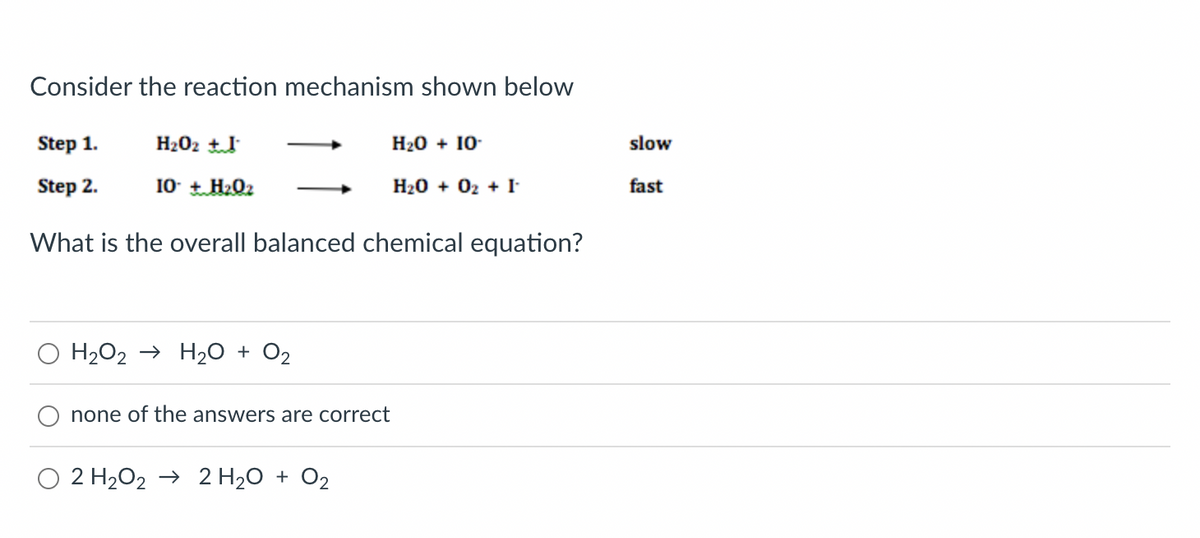 Consider the reaction mechanism shown below
Step 1.
H₂O₂ +
H₂O + 10.
Step 2.
IO + H2Oz
H₂O + 02 + I
What is the overall balanced chemical equation?
H₂O2 → H₂O + O₂
none of the answers are correct
O 2 H₂O2 → 2 H₂O + O₂
slow
fast