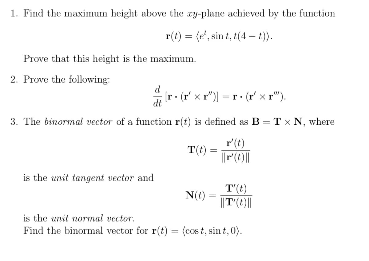 1. Find the maximum height above the xy-plane achieved by the function
r(t) = (e¹, sin t, t(4 – t)).
Prove that this height is the maximum.
2. Prove the following:
d
[r • (r' × r")] = r. · (r′ × r").
dt
3. The binormal vector of a function r(t) is defined as B = T × N, where
r'(t)
||r' (t)||
is the unit tangent vector and
T(t)
N(t)
T'(t)
||T'(t)||
is the unit normal vector.
Find the binormal vector for r(t) = (cost, sint, 0).