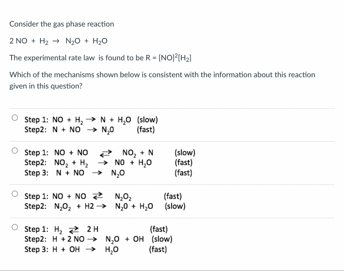 Consider the gas phase reaction
2 NO + H₂ → N₂O + H₂O
The experimental rate law is found to be R = [NO]²[H₂]
Which of the mechanisms shown below is consistent with the information about this reaction
given in this question?
Step 1: NO + H₂ → N + H₂O (slow)
Step2: N + NO → N₂O
(fast)
Step 1:
NO + NO
2 NO₂ + N
(slow)
(fast)
Step2: NO₂ + H₂
Step 3: N + NO
→ NO + H₂O
N₂O
(fast)
Step 1: NO + NO>>>
N₂O₂
Step2: N₂O₂ + H2 →→
N₂O + H₂O
2H
(fast)
Step 1: H₂
Step2: H+2 NO →
Step 3: H+ OH →
N₂O + OH (slow)
H₂O
(fast)
(fast)
(slow)