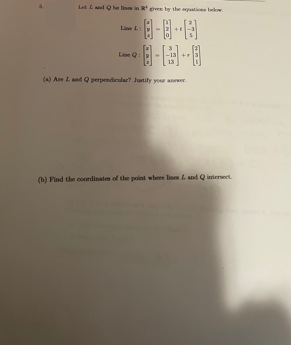 5.
Let L and Q be lines in R³ given by the equations below.
Line L:y
+t
Line Q:
-13
+r 3
13
1
(a) Are L and Q perpendicular? Justify your answer.
(b) Find the coordinates of the point where lines L and Q intersect.
