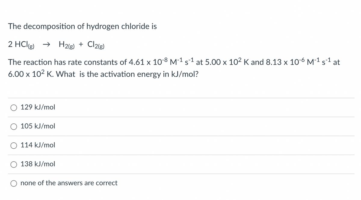 The decomposition of hydrogen chloride is
2 HCl(g) → H2(g) + Cl2(g)
-1
The reaction has rate constants of 4.61 x 10-8 M-1¹ s¹ at 5.00 x 10² K and 8.13 x 10-6 M-¹ s-¹ at
6.00 x 10² K. What is the activation energy in kJ/mol?
129 kJ/mol
105 kJ/mol
114 kJ/mol
138 kJ/mol
none of the answers are correct