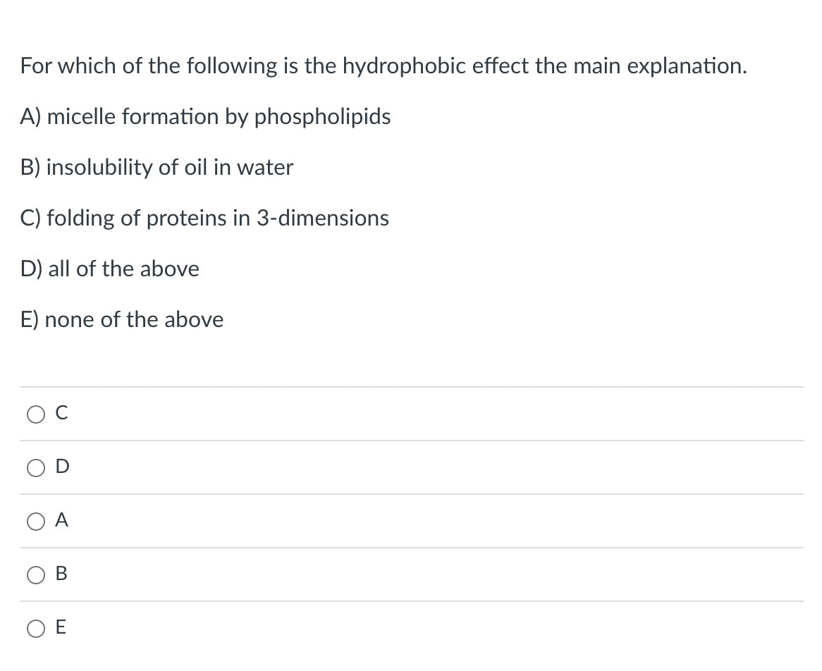 For which of the following is the hydrophobic effect the main explanation.
A) micelle formation by phospholipids
B) insolubility of oil in water
C) folding of proteins in 3-dimensions
D) all of the above
E) none of the above
A
O E
B.
