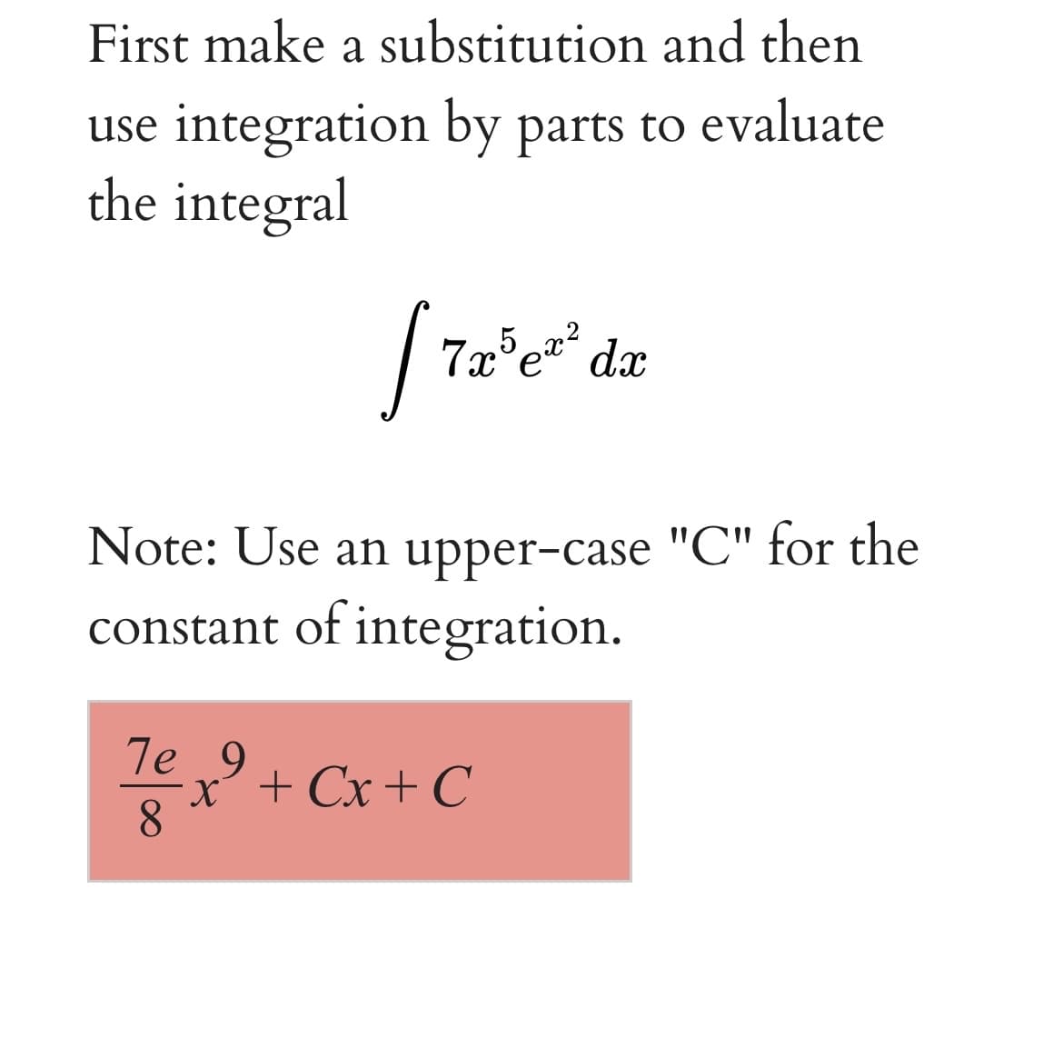 First make a substitution and then
use integration by parts to evaluate
the integral
7x°e" dx
Note: Use an upper-case "C" for the
constant of integration.
T
7e 9
x + Cx+ C
8
