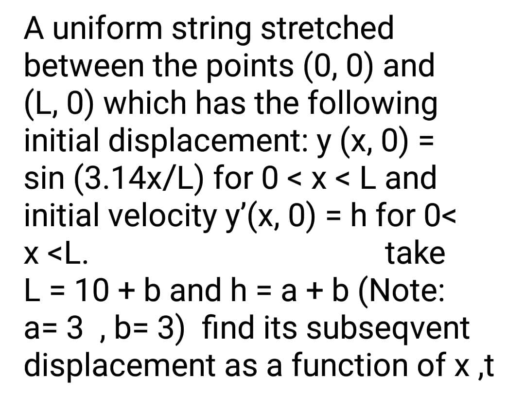 A uniform string stretched
between the points (0, 0) and
(L, 0) which has the following
initial displacement: y (x, 0) =
sin (3.14x/L) for 0 < x < L and
initial velocity y'(x, 0) = h for 0<
X <L.
L = 10 +b and h = a +b (Note:
a= 3 ,b= 3) find its subseqvent
displacement as a function of x ,t
take
