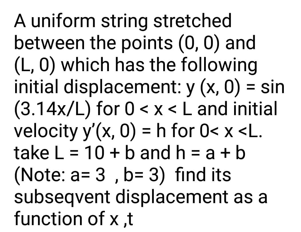A uniform string stretched
between the points (0, 0) and
(L, 0) which has the following
initial displacement: y (x, 0) = sin
(3.14x/L) for 0 <x < L and initial
velocity y'(x, 0) = h for 0< x <L.
take L = 10 + b and h = a + b
%3D
(Note: a= 3 , b= 3) find its
subseqvent displacement as a
function of x ,t
