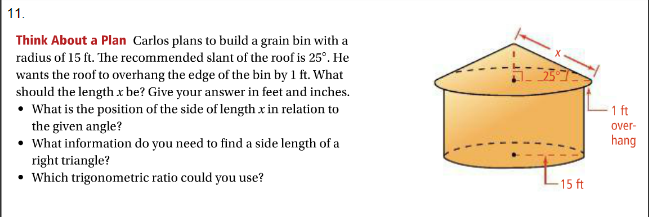 11.
Think About a Plan Carlos plans to build a grain bin with a
radius of 15 ft. The recommended slant of the roof is 25°. He
wants the roof to overhang the edge of the bin by 1 ft. What
should the length x be? Give your answer in feet and inches.
• What is the position of the side of length x in relation to
the given angle?
What information do you need to find a side length of a
right triangle?
• Which trigonometric ratio could you use?
1 ft
over-
hang
15 ft
