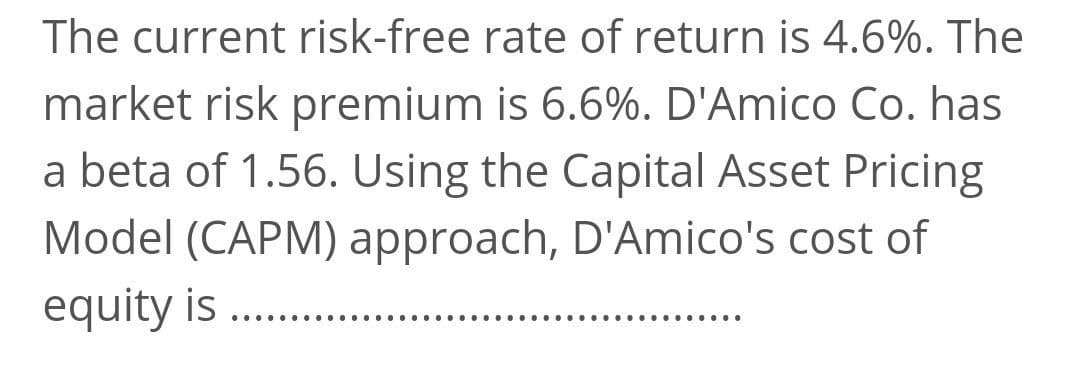 The current risk-free rate of return is 4.6%. The
market risk premium is 6.6%. D'Amico Co. has
a beta of 1.56. Using the Capital Asset Pricing
Model (CAPM) approach, D'Amico's cost of
equity is
... .··. ···
.... .··. .··...
