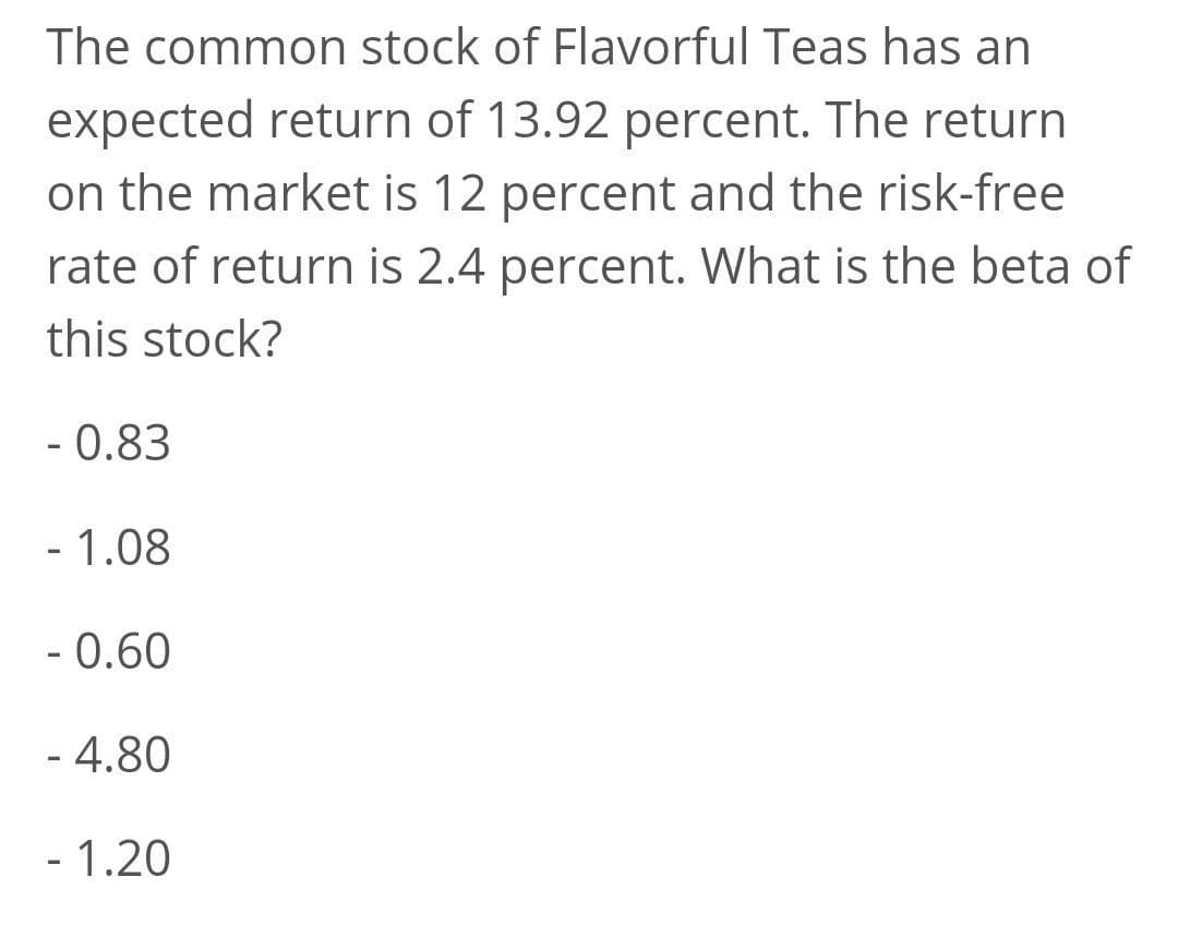 The common stock of Flavorful Teas has an
expected return of 13.92 percent. The return
on the market is 12 percent and the risk-free
rate of return is 2.4 percent. What is the beta of
this stock?
- 0.83
- 1.08
- 0.60
- 4.80
- 1.20
