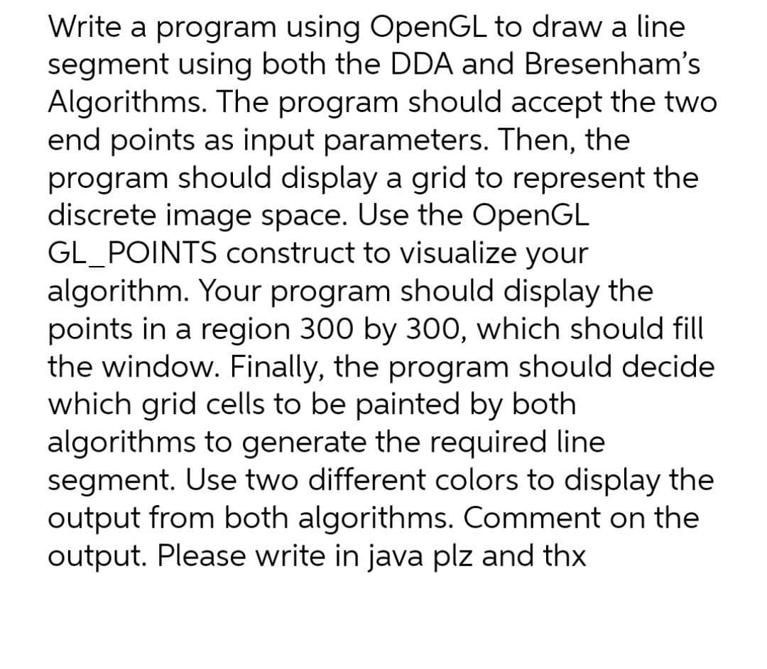 Write a program using OpenGL to draw a line
segment using both the DDA and Bresenham's
Algorithms. The program should accept the two
end points as input parameters. Then, the
program should display a grid to represent the
discrete image space. Use the OpenGL
GL POINTS construct to visualize your
algorithm. Your program should display the
points in a region 300 by 300, which should fill
the window. Finally, the program should decide
which grid cells to be painted by both
algorithms to generate the required line
segment. Use two different colors to display the
output from both algorithms. Comment on the
output. Please write in java plz and thx
