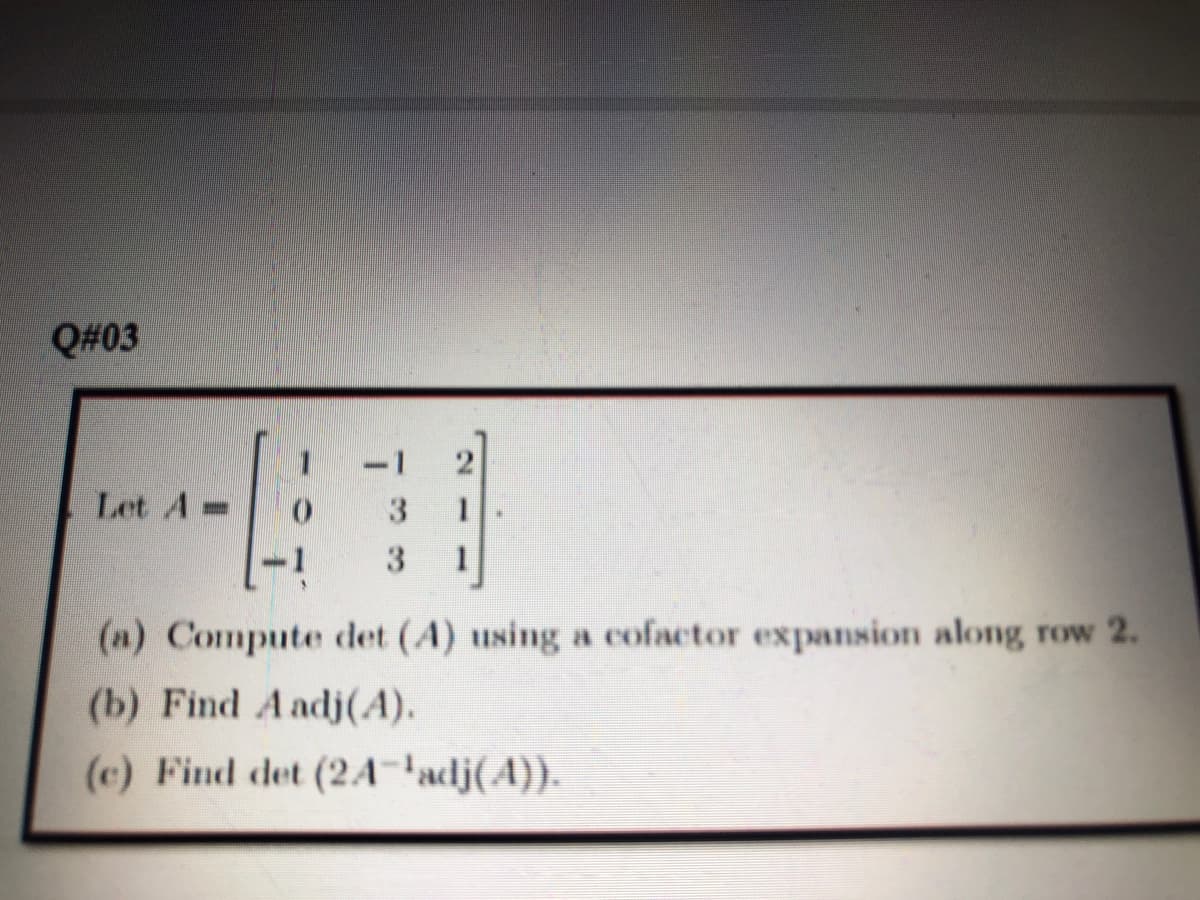 Q#03
Let A-
(n) Compute det (A) using a cofactor expannion along row 2.
(b) Find A adj(A).
(c) Find det (24A-'adj(A}}.
