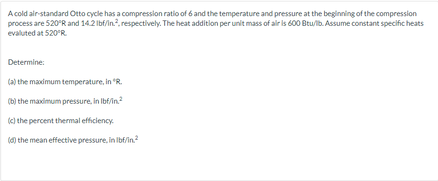 A cold air-standard Otto cycle has a compression ratio of 6 and the temperature and pressure at the beginning of the compression
process are 520°R and 14.2 lbf/in.?, respectively. The heat addition per unit mass of air is 600 Btu/lb. Assume constant specific heats
evaluted at 520°R.
Determine:
(a) the maximum temperature, in °R.
(b) the maximum pressure, in Ibf/in.?
(c) the percent thermal efficiency.
(d) the mean effective pressure, in Ibf/in.2
