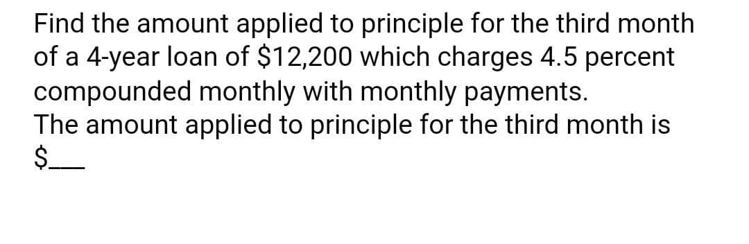 Find the amount applied to principle for the third month
of a 4-year loan of $12,200 which charges 4.5 percent
compounded monthly with monthly payments.
The amount applied to principle for the third month is
