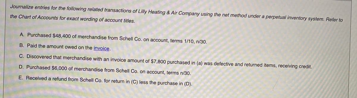 Journalize entries for the following related transactions of Lilly Heating & Air Company using the net method under a perpetual inventory system. Refer to
the Chart of Accounts for exact wording of account titles.
A. Purchased $48,400 of merchandise from Schell Co. on account, terms 1/10, n/30.
B. Paid the amount owed on the invoice.
C. Discovered that merchandise with an invoice amount of $7,800 purchased in (a) was defective and returned items, receiving credit.
D. Purchased $6,000 of merchandise from Schell Co. on account, terms n/30.
E. Received a refund from Schell Co. for return in (C) less the purchase in (D).
