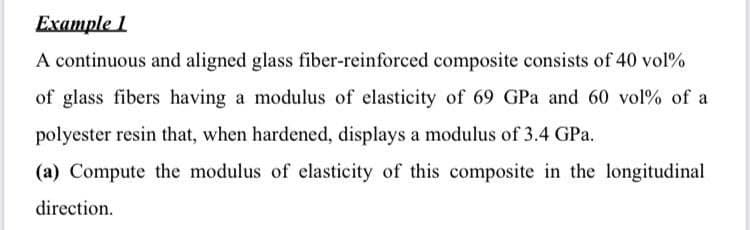 Example 1
A continuous and aligned glass fiber-reinforced composite consists of 40 vol%
of glass fibers having a modulus of elasticity of 69 GPa and 60 vol% of a
polyester resin that, when hardened, displays a modulus of 3.4 GPa.
(a) Compute the modulus of elasticity of this composite in the longitudinal
direction.