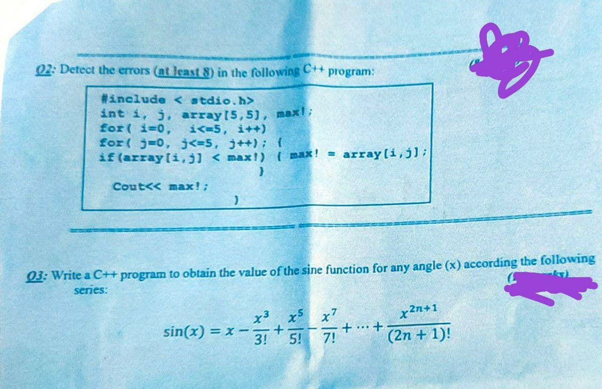 南
02: Detect the errors (at least 8) in the following C++
program:
#include <stdio.h>
int i, j, array(5,5), max!;
for(i=0; i<=5, i++)
for(j=0, j<=5, j++); {
if (array[i, j] < max!) (max! = array[i,j];
Cout<< max!;
}
03: Write a C++ program to obtain the value of the sine function for any angle (x) according the following
series:
x3 x5 x7
sin(x) = x-
++
x²n+1
(2n + 1)!
3!
5!
7!