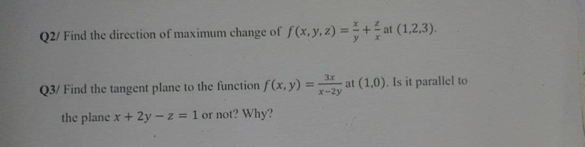 Q2/ Find the direction of maximum change of f(x, y, z) = + at (1,2,3).
3x
Q3/ Find the tangent plane to the function f(x, y) =
at (1,0). Is it parallel to
x-2y
the plane x + 2y - z = 1 or not? Why?
