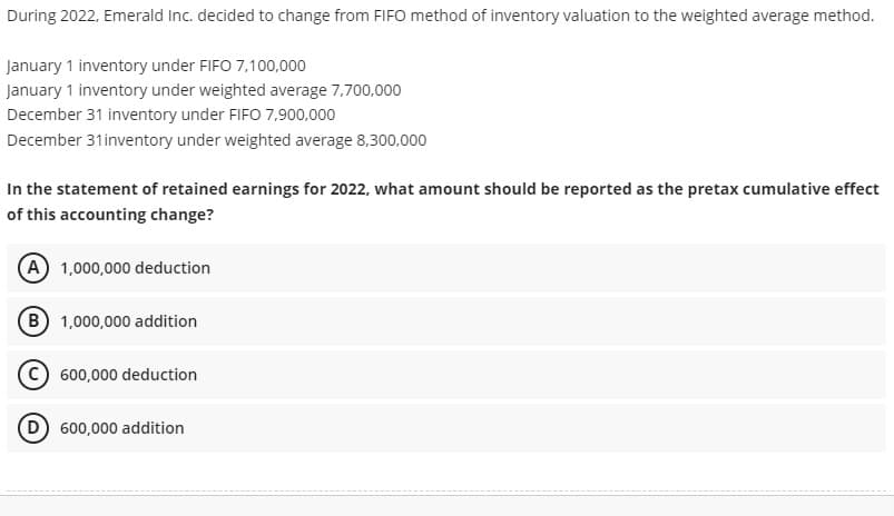 During 2022, Emerald Inc. decided to change from FIFO method of inventory valuation to the weighted average method.
January 1 inventory under FIFO 7,100,000
January 1 inventory under weighted average 7,700,000
December 31 inventory under FIFO 7,900,000
December 31inventory under weighted average 8,300,000
In the statement of retained earnings for 2022, what amount should be reported as the pretax cumulative effect
of this accounting change?
(A) 1,000,000 deduction
(B) 1,000,000 addition
C 600,000 deduction
D 600,000 addition
