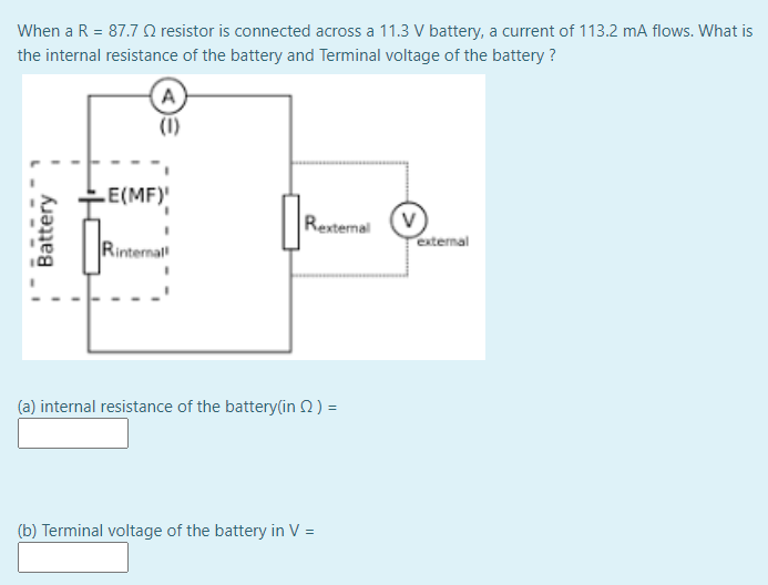 When a R = 87.7 O resistor is connected across a 11.3 V battery, a current of 113.2 mA flows. What is
the internal resistance of the battery and Terminal voltage of the battery ?
A
(1)
E(MF)
Rexternal
(v
external
Rinternal
(a) internal resistance of the battery(in 2) =
(b) Terminal voltage of the battery in V =
Battery
