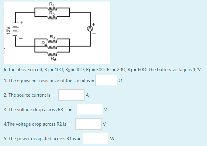 R,
R,
R3
R
Rs
In the above circuit, R1 = 102, R2 = 402, R3 = 300, R4 = 202, R5 = 602. The battery voltage is 12V.
1. The equivalent resistance of the circuit is =
Ω
2. The source current is =
A
3. The voltage drop across R3 is =
4.The voltage drop across R2 is =
V
5. The power dissipated across R1 is =
W
12V
