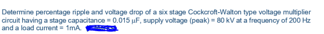 Determine percentage ripple and voltage drop of a six stage Cockcroft-Walton type voltage multiplier
circuit having a stage capacitance = 0.015 µF, supply voltage (peak) = 80 kV at a frequency of 200 Hz
and a load current = 1mA.
