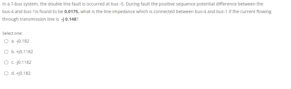 In a 7-bus system, the double line fault is occurred at bus -5. During fault the positive sequence potential difference between the
bus-4 and bus-1is found to be 0.0175. what is the line impedance which is connected between bus-4 and bus-1 if the current flowing
through transmission line is -j 0.148?
Select one:
O a. -jo.182
O b. +j0.1182
O c. -jo.1182
O d. +j0.182
