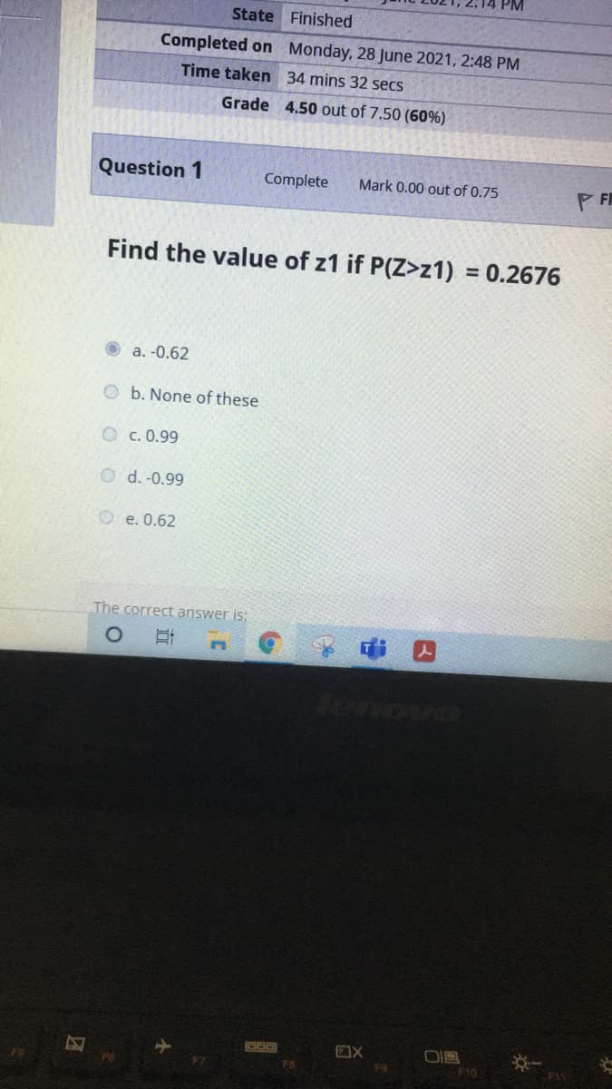 State Finished
Completed on Monday, 28 June 2021, 2:48 PM
Time taken 34 mins 32 secs
Grade 4.50 out of 7.50 (60%)
Question 1
Complete
Mark 0.00 out of 0.75
P FI
Find the value of z1 if P(Z>z1) = 0.2676
%3D
a. -0.62
b. None of these
O c. 0.99
d. -0.99
O e. 0.62
The correct answer is:
tenova
Fa
F10
F1S
