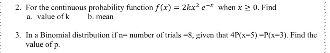2. For the continuous probability function f(x) = 2kx² e¯* when x > 0. Find
a. value of k
b. mean
3. In a Binomial distribution if n= number of trials =8, given that 4P(x=5)=P(x=3). Find the
value of p.
: ::::::::::: ::
