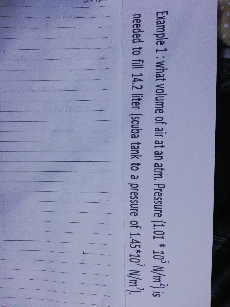 Example 1: what volume of air at an atm. Pressure (1.01 * 10° N/m) is
needed to fill 14.2 liter (scuba tank to a pressure of 1.45*10' N/m).
