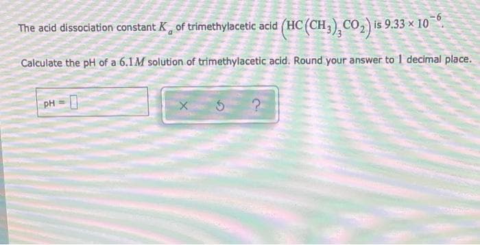 The acid dissociation constant K, of trimethylacetic acid (HC (CH3) CO2 is 9.33 × 10 *.
Calculate the pH of a 6.1M solution of trimethylacetic acid. Round your answer to 1 decimal place.
PH
